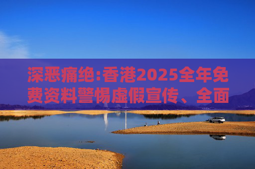 深恶痛绝:香港2025全年免费资料警惕虚假宣传、全面解答与解释