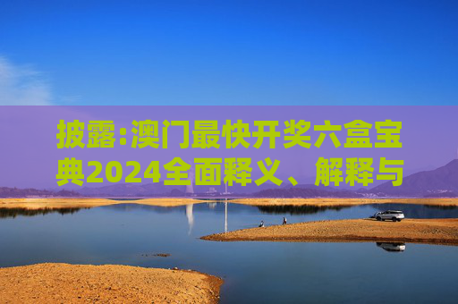 披露:澳门最快开奖六盒宝典2024全面释义、解释与落实