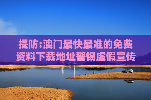 提防:澳门最快最准的免费资料下载地址警惕虚假宣传-全面释义、解释与落实