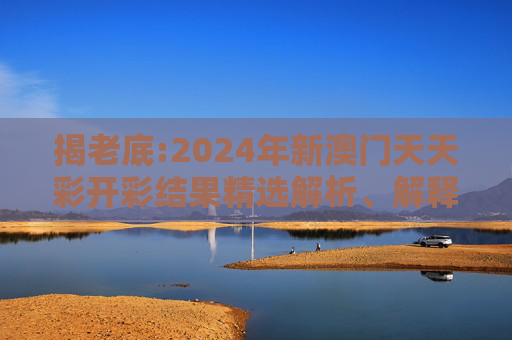 揭老底:2024年新澳门天天彩开彩结果精选解析、解释与落实