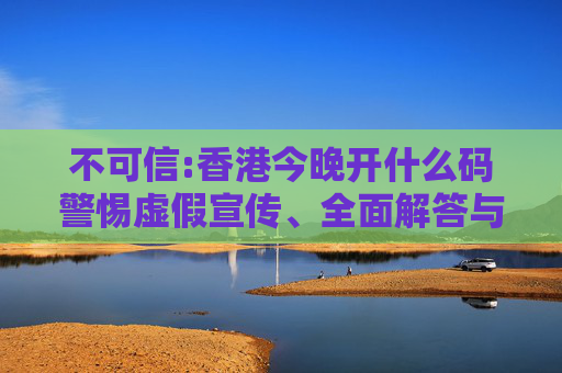 不可信:香港今晚开什么码警惕虚假宣传、全面解答与解释
