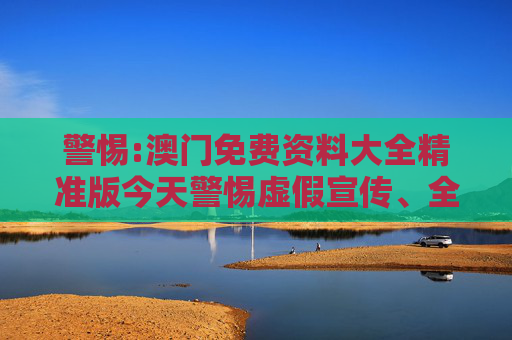 警惕:澳门免费资料大全精准版今天警惕虚假宣传、全面解答与解释