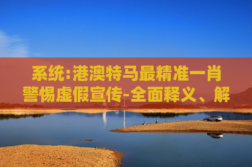 系统:港澳特马最精准一肖警惕虚假宣传-全面释义、解释与落实