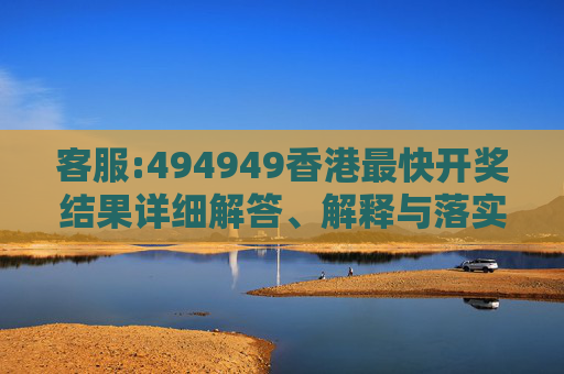 客服:494949香港最快开奖结果详细解答、解释与落实