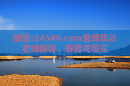 加密:24549.cσm查询澳彩精选解析、解释与落实