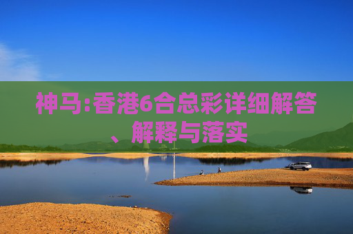 神马:香港6合总彩详细解答、解释与落实