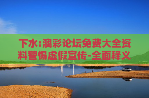 下水:澳彩论坛免费大全资料警惕虚假宣传-全面释义、解释与落实
