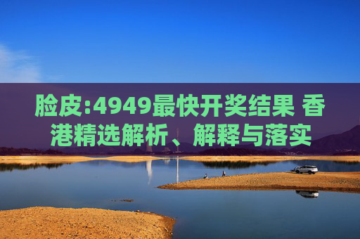 脸皮:4949最快开奖结果 香港精选解析、解释与落实