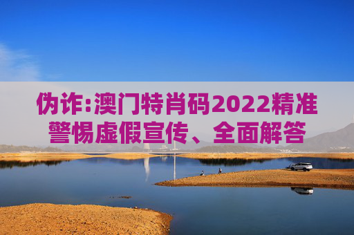 伪诈:澳门特肖码2022精准警惕虚假宣传、全面解答