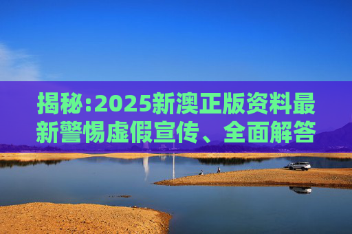 揭秘:2025新澳正版资料最新警惕虚假宣传、全面解答与解释