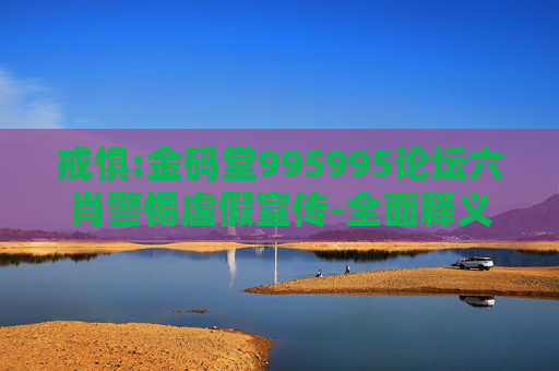 戒惧:金码堂995995论坛六肖警惕虚假宣传-全面释义、解释与落实