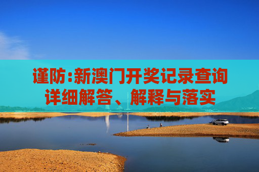 谨防:新澳门开奖记录查询详细解答、解释与落实