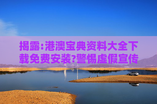 揭露:港澳宝典资料大全下载免费安装?警惕虚假宣传、全面解答