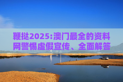 鞭挞2025:澳门最全的资料网警惕虚假宣传、全面解答与解释