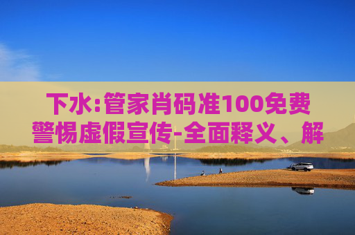 下水:管家肖码准100免费警惕虚假宣传-全面释义、解释与落实