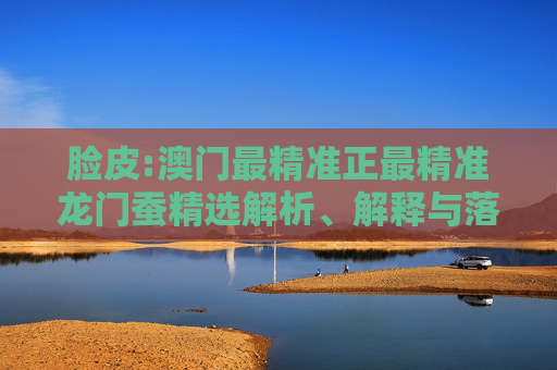 脸皮:澳门最精准正最精准龙门蚕精选解析、解释与落实