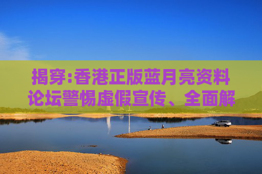 揭穿:香港正版蓝月亮资料论坛警惕虚假宣传、全面解答与解释