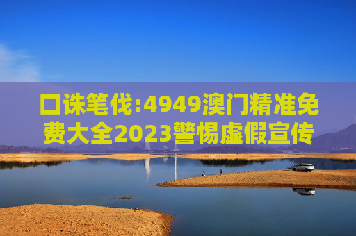 口诛笔伐:4949澳门精准免费大全2023警惕虚假宣传、全面解答与解释