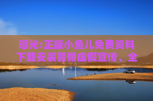 曝光:正版小鱼儿免费资料下载安装警惕虚假宣传、全面解答与解释