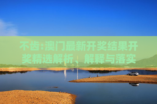 不齿:澳门最新开奖结果开奖精选解析、解释与落实