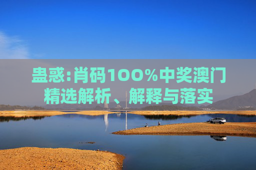 蛊惑:肖码1OO%中奖澳门精选解析、解释与落实
