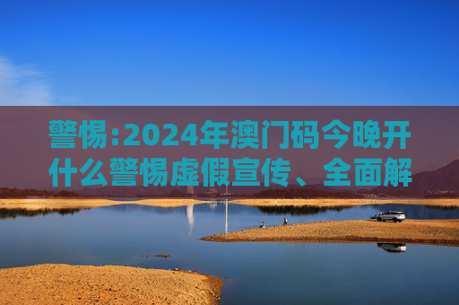 警惕:2024年澳门码今晚开什么警惕虚假宣传、全面解答与解释