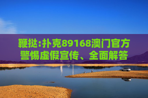 鞭挞:扑克89168澳门官方警惕虚假宣传、全面解答