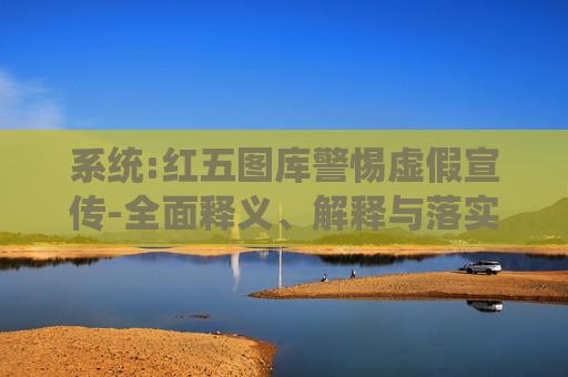 系统:红五图库警惕虚假宣传-全面释义、解释与落实