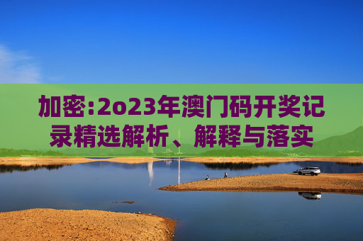 加密:2o23年澳门码开奖记录精选解析、解释与落实