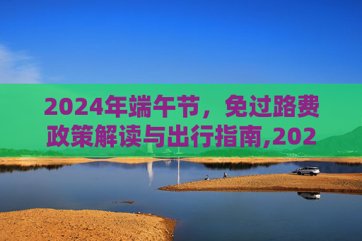 2024年端午节，免过路费政策解读与出行指南,2024端午节免过路费吗