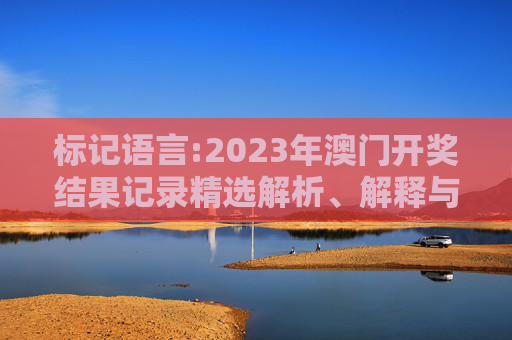 标记语言:2023年澳门开奖结果记录精选解析、解释与落实
