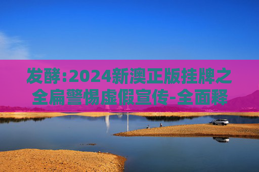 发酵:2024新澳正版挂牌之全扁警惕虚假宣传-全面释义、解释与落实