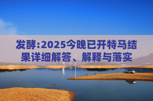 发酵:2025今晚已开特马结果详细解答、解释与落实