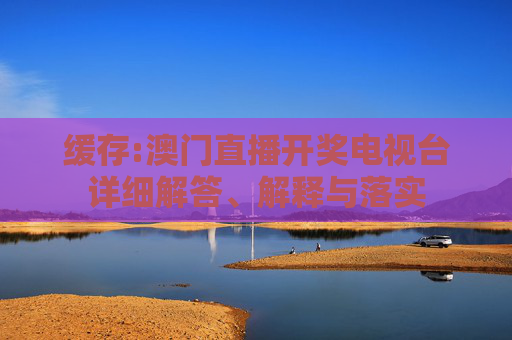 缓存:澳门直播开奖电视台详细解答、解释与落实