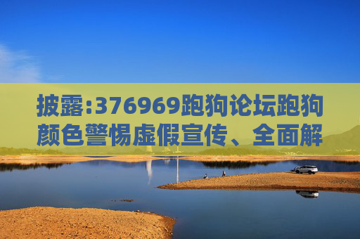 披露:376969跑狗论坛跑狗颜色警惕虚假宣传、全面解答与解释
