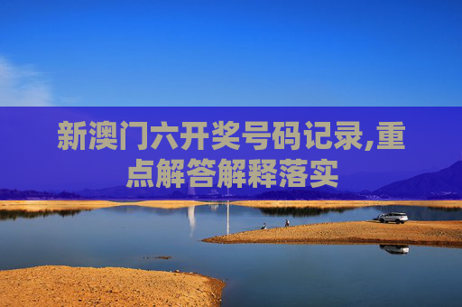 新澳门六开奖号码记录,重点解答解释落实