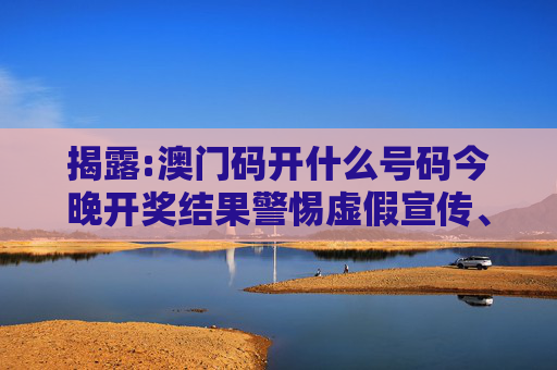 揭露:澳门码开什么号码今晚开奖结果警惕虚假宣传、全面解答与解释
