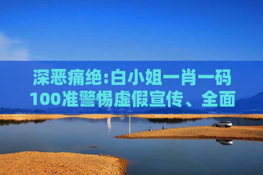 深恶痛绝:白小姐一肖一码100准警惕虚假宣传、全面解答与解释