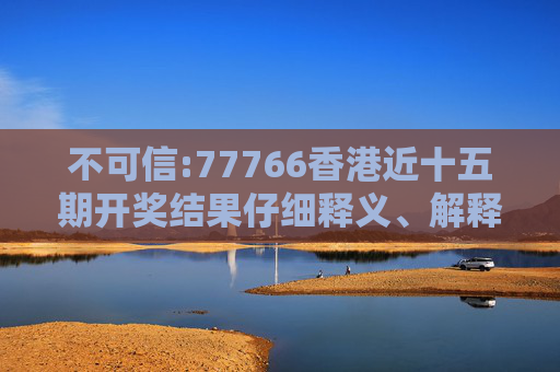 不可信:77766香港近十五期开奖结果仔细释义、解释与落实