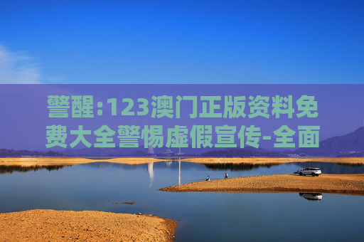 警醒:123澳门正版资料免费大全警惕虚假宣传-全面释义