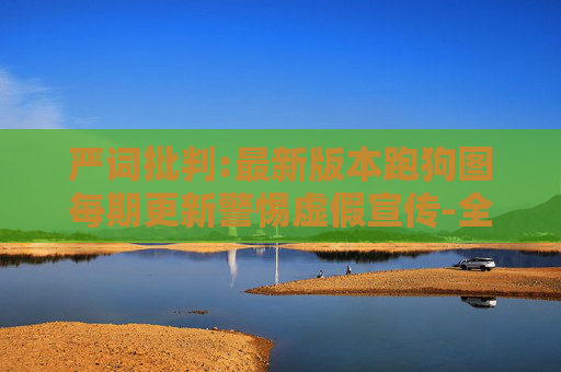 严词批判:最新版本跑狗图每期更新警惕虚假宣传-全面释义