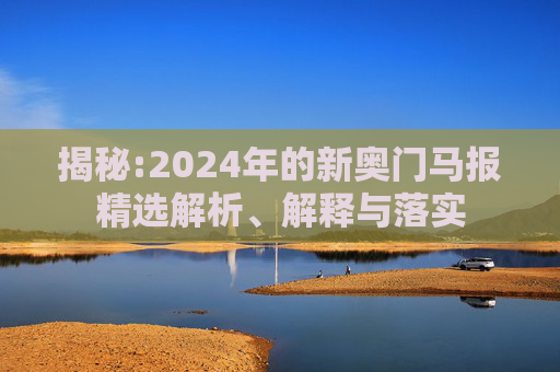 揭秘:2024年的新奥门马报精选解析、解释与落实