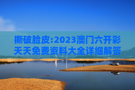 撕破脸皮:2023澳门六开彩天天免费资料大全详细解答、解释与落实