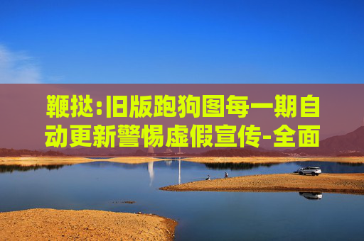 鞭挞:旧版跑狗图每一期自动更新警惕虚假宣传-全面释义、解释与落实