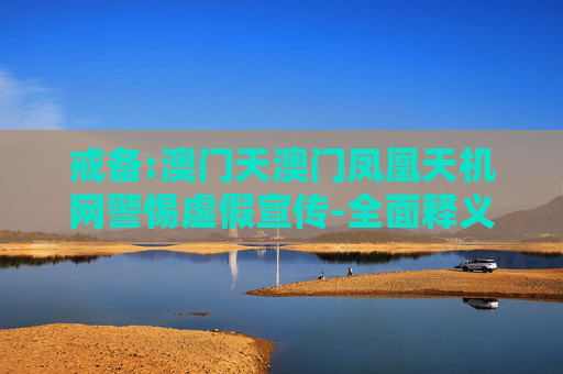 戒备:澳门天澳门凤凰天机网警惕虚假宣传-全面释义