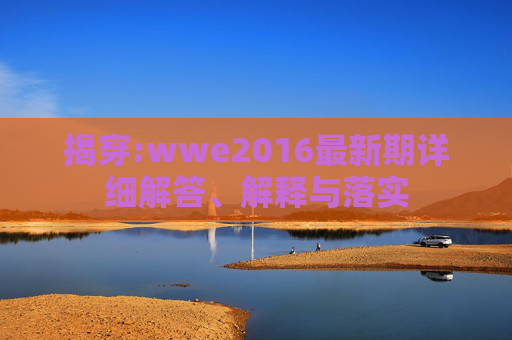 揭穿:wwe2016最新期详细解答、解释与落实