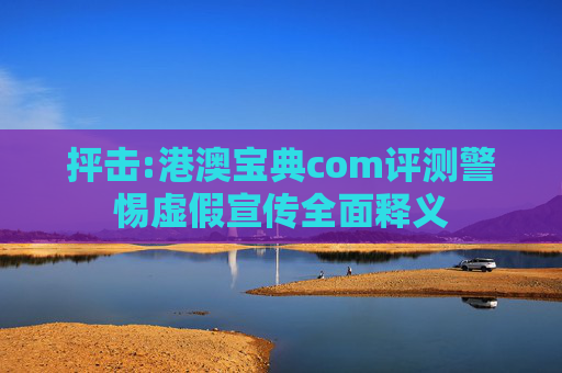 抨击:港澳宝典com评测警惕虚假宣传全面释义