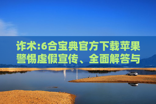 诈术:6合宝典官方下载苹果警惕虚假宣传、全面解答与解释