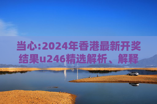 当心:2024年香港最新开奖结果u246精选解析、解释与落实