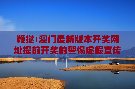 鞭挞:澳门最新版本开奖网址提前开奖的警惕虚假宣传、全面解答